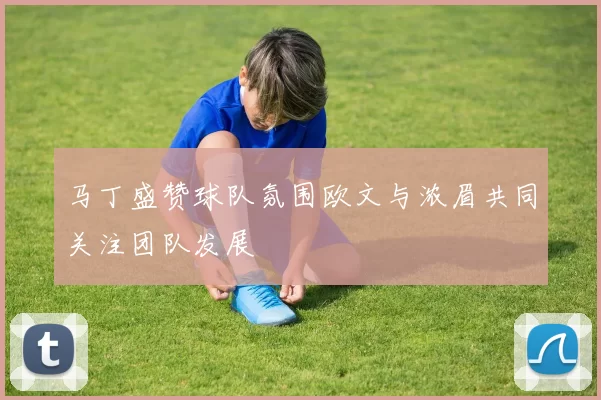 马丁盛赞球队氛围欧文与浓眉共同关注团队发展