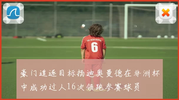 豪门追逐目标扬迪奥曼德在非洲杯中成功过人16次领跑参赛球员