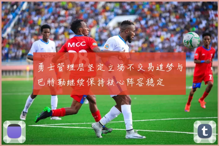 勇士管理层坚定立场不交易追梦与巴特勒继续保持核心阵容稳定