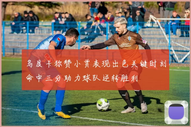 乌度卡称赞小贾表现出色关键时刻命中三分助力球队逆转胜利